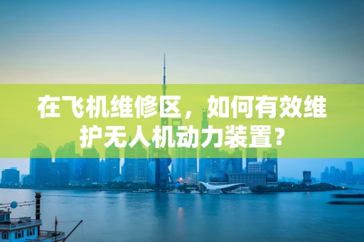 在飞机维修区，如何有效维护无人机动力装置？