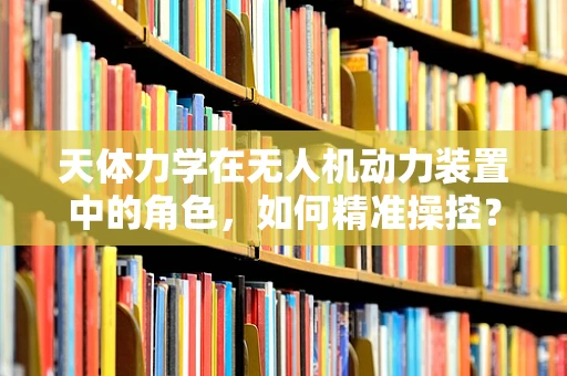 天体力学在无人机动力装置中的角色，如何精准操控？
