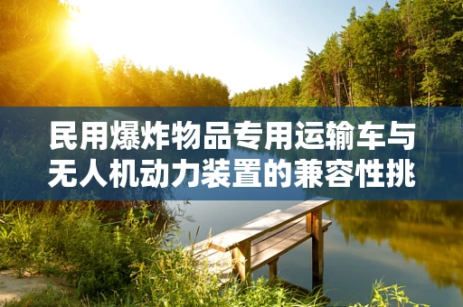 民用爆炸物品专用运输车与无人机动力装置的兼容性挑战