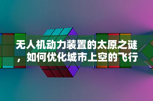 无人机动力装置的太原之谜，如何优化城市上空的飞行效率？