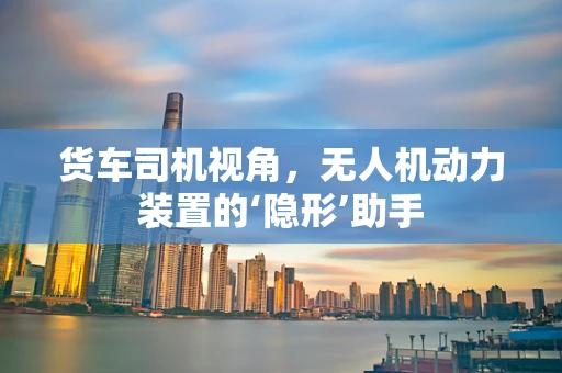 货车司机视角，无人机动力装置的‘隐形’助手
