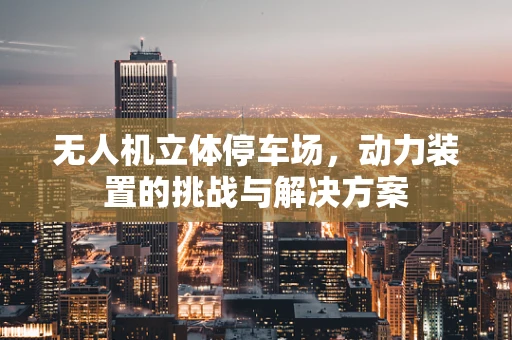 无人机立体停车场，动力装置的挑战与解决方案