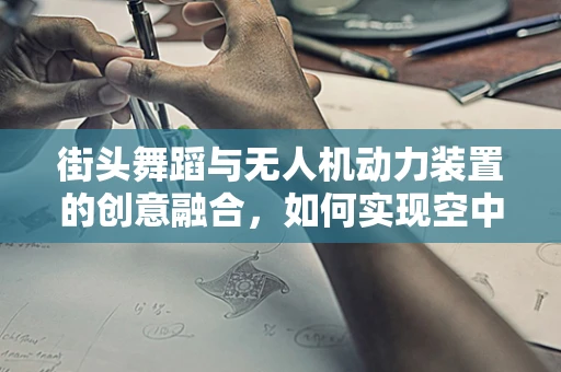 街头舞蹈与无人机动力装置的创意融合，如何实现空中舞蹈的视觉盛宴？