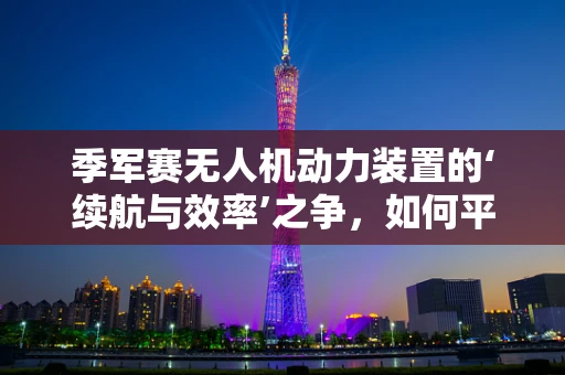 季军赛无人机动力装置的‘续航与效率’之争，如何平衡？