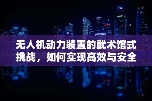 无人机动力装置的武术馆式挑战，如何实现高效与安全的完美融合？