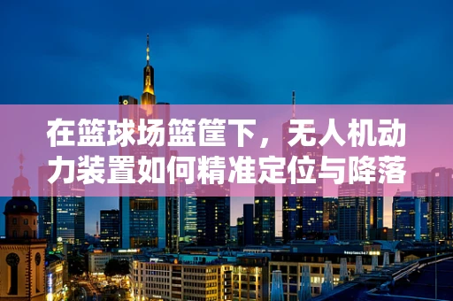 在篮球场篮筐下，无人机动力装置如何精准定位与降落？