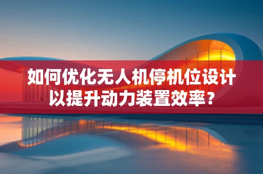 如何优化无人机停机位设计以提升动力装置效率？