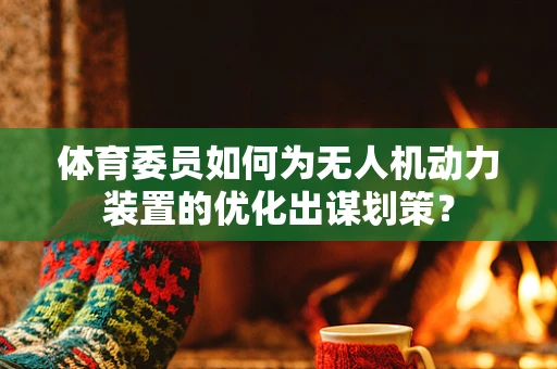 体育委员如何为无人机动力装置的优化出谋划策？