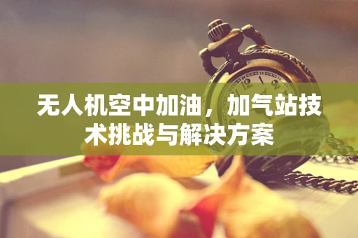 无人机空中加油，加气站技术挑战与解决方案