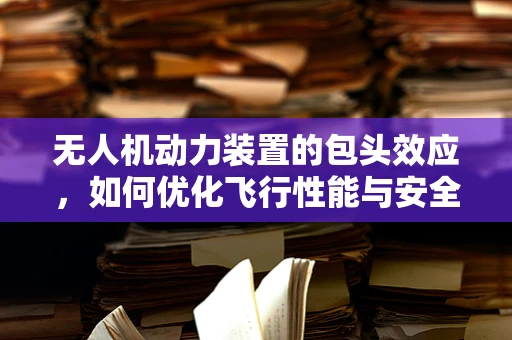无人机动力装置的包头效应，如何优化飞行性能与安全？