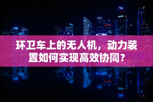 环卫车上的无人机，动力装置如何实现高效协同？
