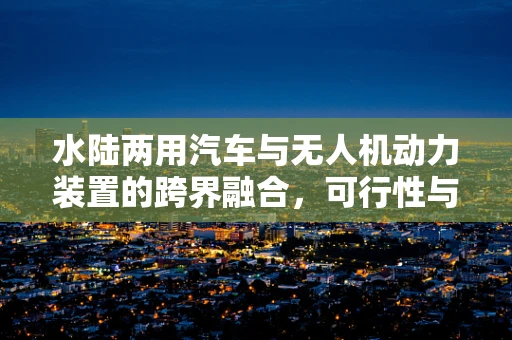 水陆两用汽车与无人机动力装置的跨界融合，可行性与挑战