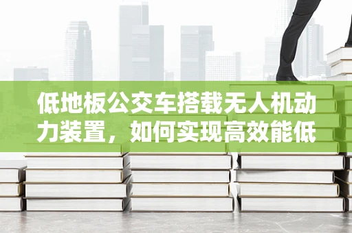 低地板公交车搭载无人机动力装置，如何实现高效能低噪音？