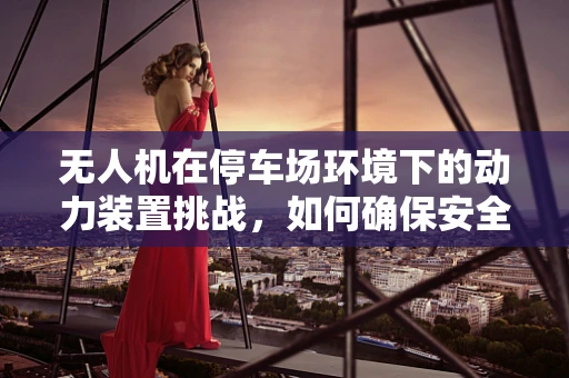 无人机在停车场环境下的动力装置挑战，如何确保安全与效率？