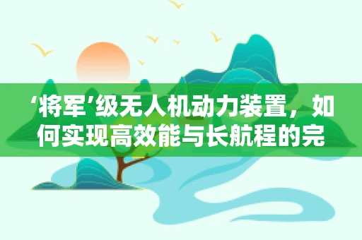 ‘将军’级无人机动力装置，如何实现高效能与长航程的完美平衡？
