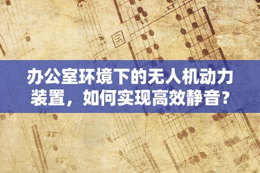 办公室环境下的无人机动力装置，如何实现高效静音？
