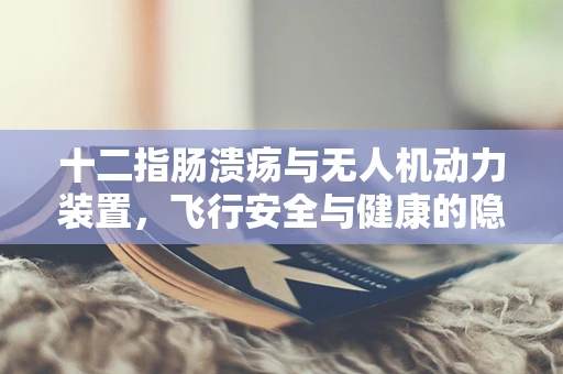 十二指肠溃疡与无人机动力装置，飞行安全与健康的隐秘联系