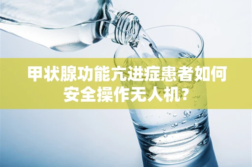 甲状腺功能亢进症患者如何安全操作无人机？