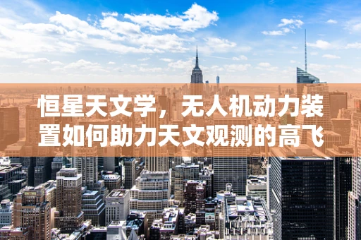 恒星天文学，无人机动力装置如何助力天文观测的高飞探索？
