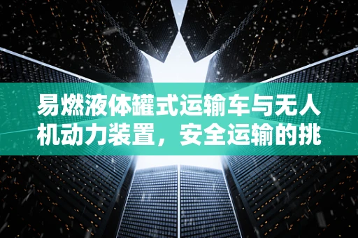 易燃液体罐式运输车与无人机动力装置，安全运输的挑战与对策