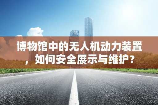 博物馆中的无人机动力装置，如何安全展示与维护？