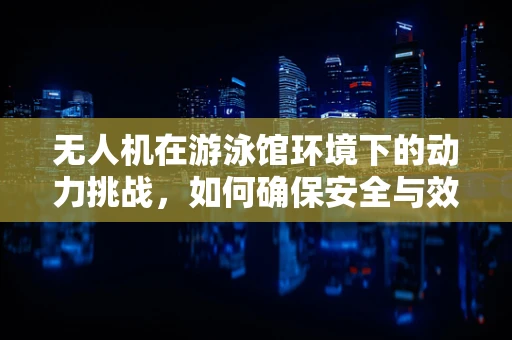 无人机在游泳馆环境下的动力挑战，如何确保安全与效率？