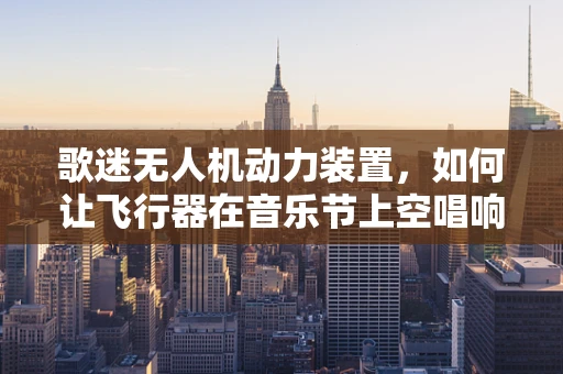 歌迷无人机动力装置，如何让飞行器在音乐节上空唱响自由之歌？