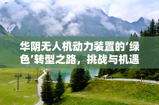 华阴无人机动力装置的‘绿色’转型之路，挑战与机遇并存