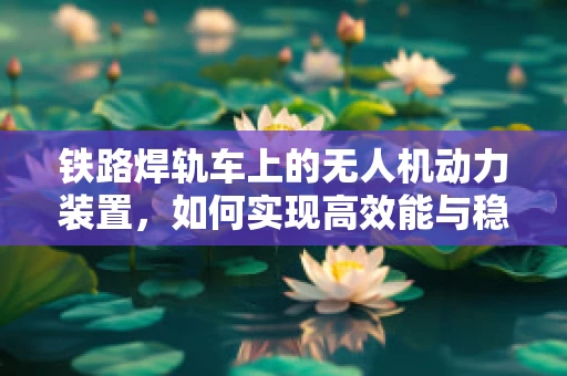 铁路焊轨车上的无人机动力装置，如何实现高效能与稳定性的完美结合？