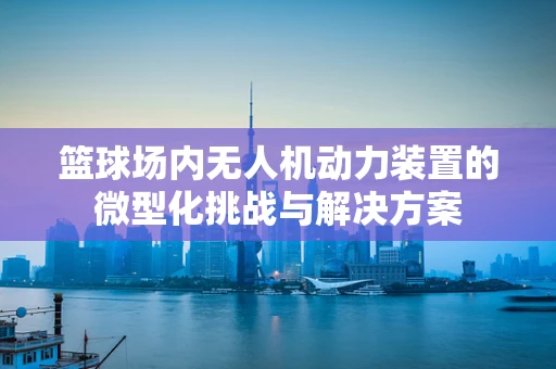 篮球场内无人机动力装置的微型化挑战与解决方案
