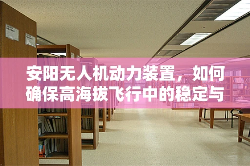 安阳无人机动力装置，如何确保高海拔飞行中的稳定与效率？
