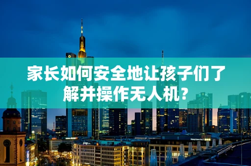 家长如何安全地让孩子们了解并操作无人机？