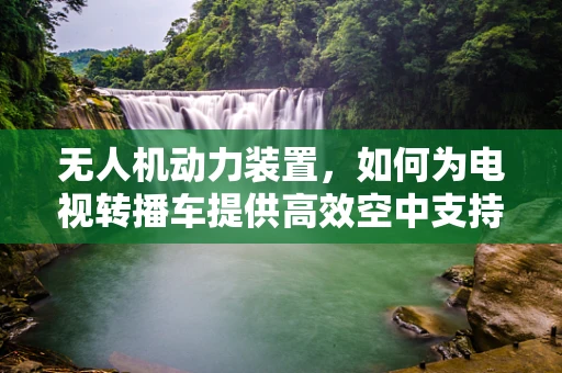 无人机动力装置，如何为电视转播车提供高效空中支持？