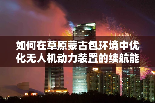 如何在草原蒙古包环境中优化无人机动力装置的续航能力？