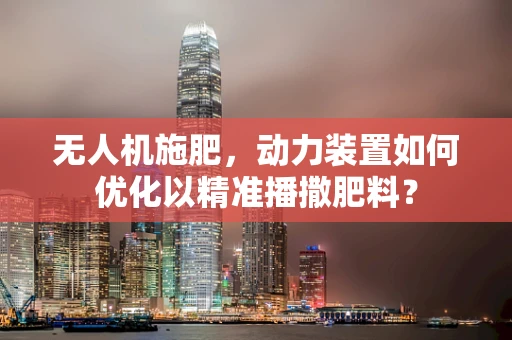 无人机施肥，动力装置如何优化以精准播撒肥料？
