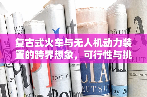 复古式火车与无人机动力装置的跨界想象，可行性与挑战何在？