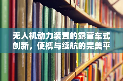 无人机动力装置的露营车式创新，便携与续航的完美平衡？