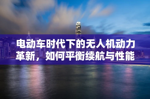 电动车时代下的无人机动力革新，如何平衡续航与性能？