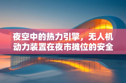 夜空中的热力引擎，无人机动力装置在夜市摊位的安全与效率挑战