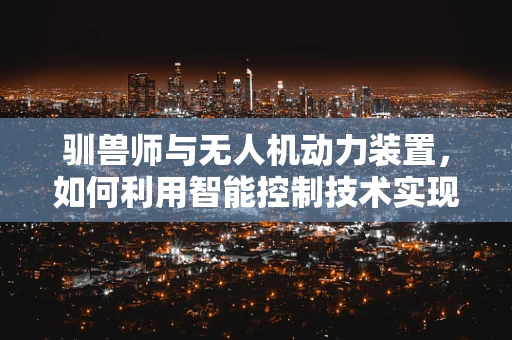 驯兽师与无人机动力装置，如何利用智能控制技术实现精准操控？