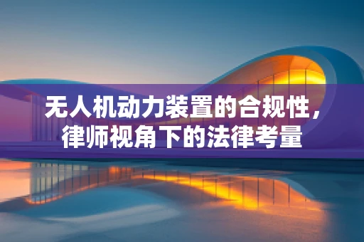 无人机动力装置的合规性，律师视角下的法律考量