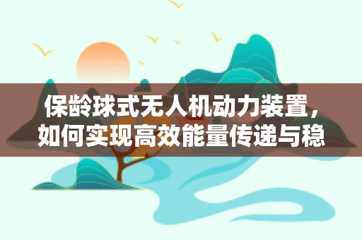 保龄球式无人机动力装置，如何实现高效能量传递与稳定飞行？