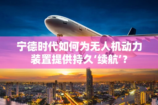 宁德时代如何为无人机动力装置提供持久‘续航’？
