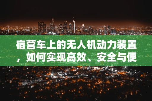 宿营车上的无人机动力装置，如何实现高效、安全与便携的完美结合？