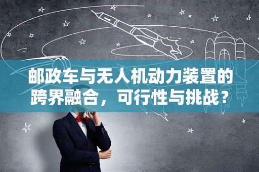 邮政车与无人机动力装置的跨界融合，可行性与挑战？