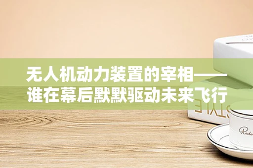 无人机动力装置的宰相——谁在幕后默默驱动未来飞行？
