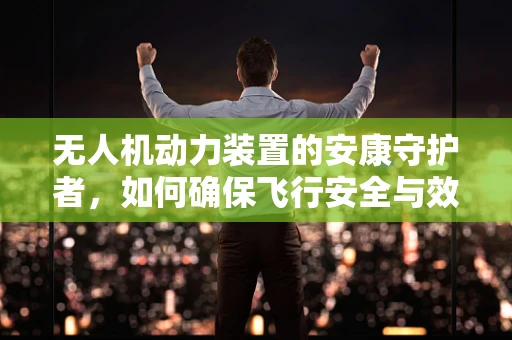 无人机动力装置的安康守护者，如何确保飞行安全与效率？