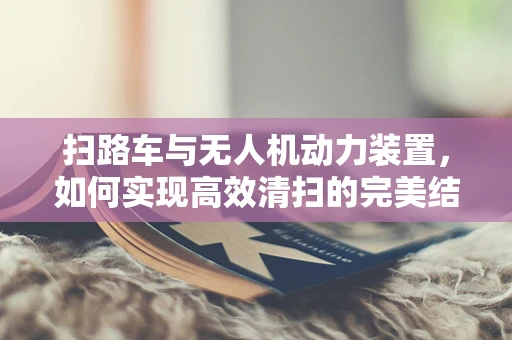 扫路车与无人机动力装置，如何实现高效清扫的完美结合？