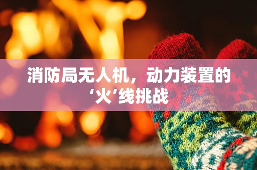 消防局无人机，动力装置的‘火’线挑战