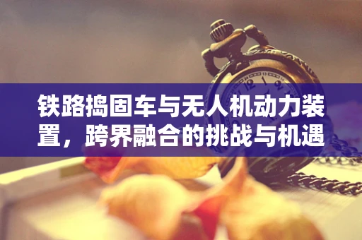 铁路捣固车与无人机动力装置，跨界融合的挑战与机遇？